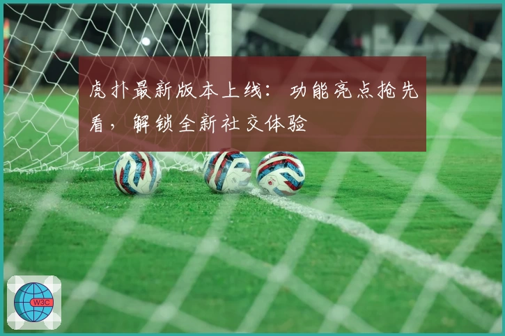 虎扑最新版本上线：功能亮点抢先看，解锁全新社交体验