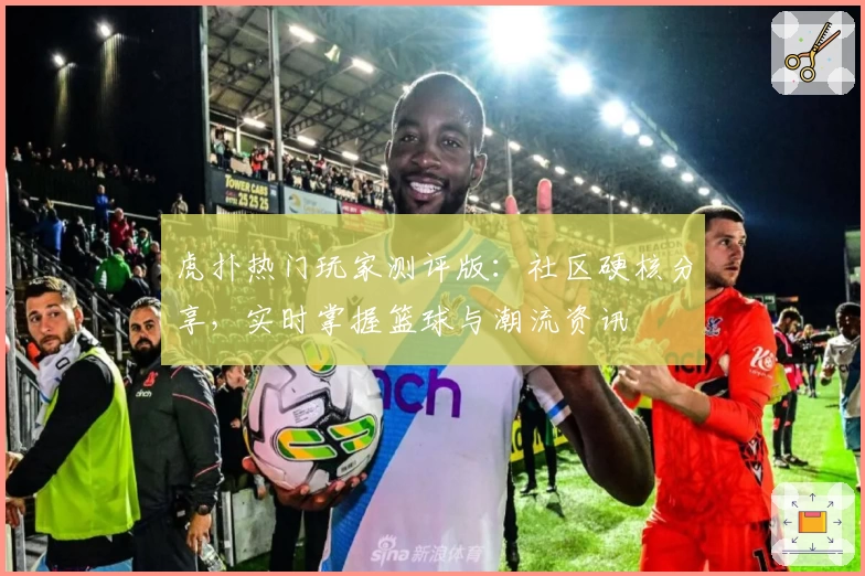 虎扑热门玩家测评版：社区硬核分享，实时掌握篮球与潮流资讯