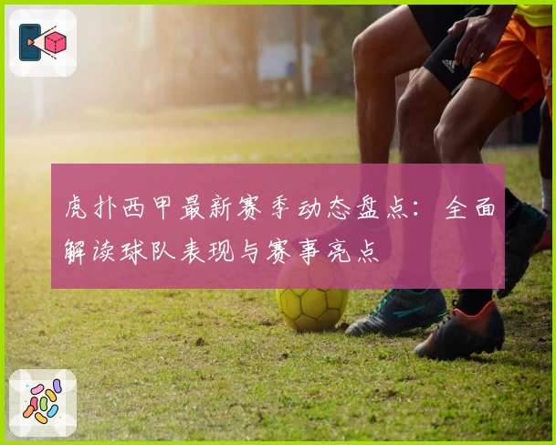 虎扑西甲最新赛季动态盘点：全面解读球队表现与赛事亮点