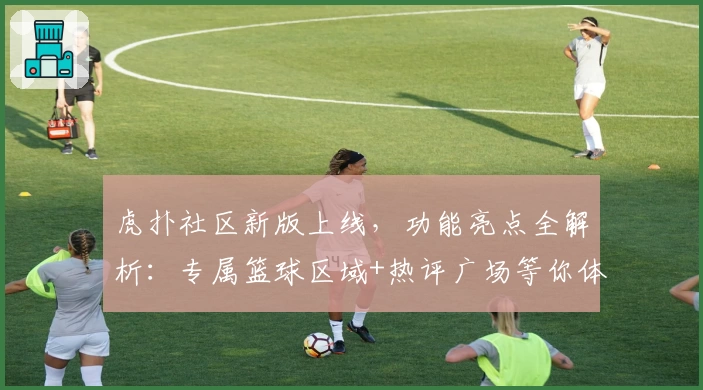 虎扑社区新版上线，功能亮点全解析：专属篮球区域+热评广场等你体验