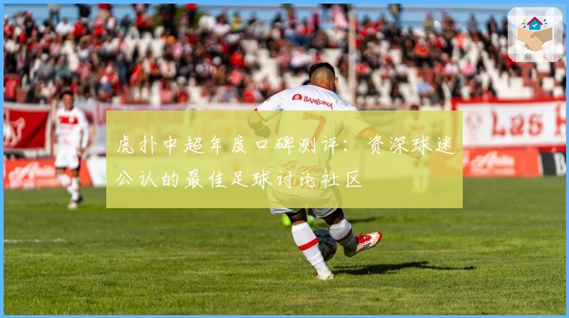 虎扑中超年度口碑测评:资深球迷公认的最佳足球讨论社区