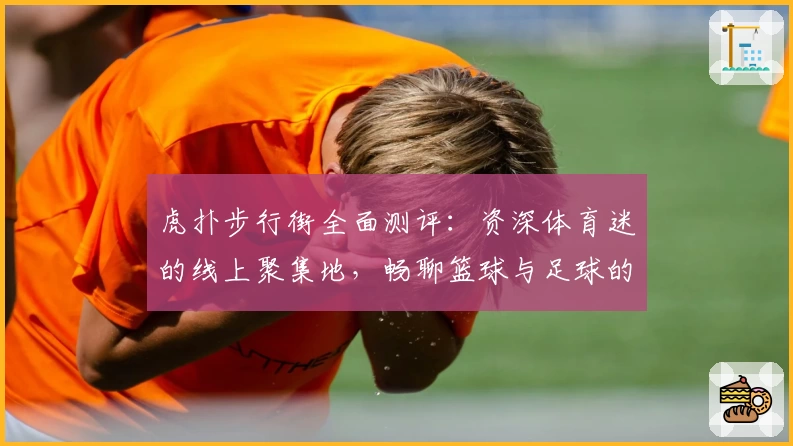 虎扑步行街全面测评:资深体育迷的线上聚集地,畅聊篮球与足球的魅力所在