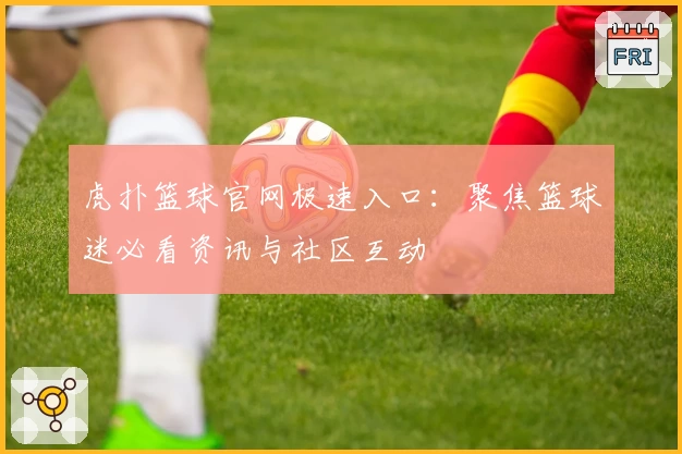 虎扑篮球官网极速入口：聚焦篮球迷必看资讯与社区互动