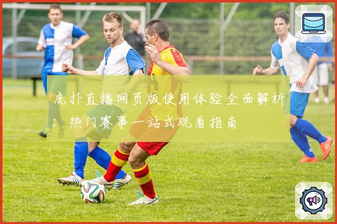 虎扑直播网页版使用体验全面解析：热门赛事一站式观看指南