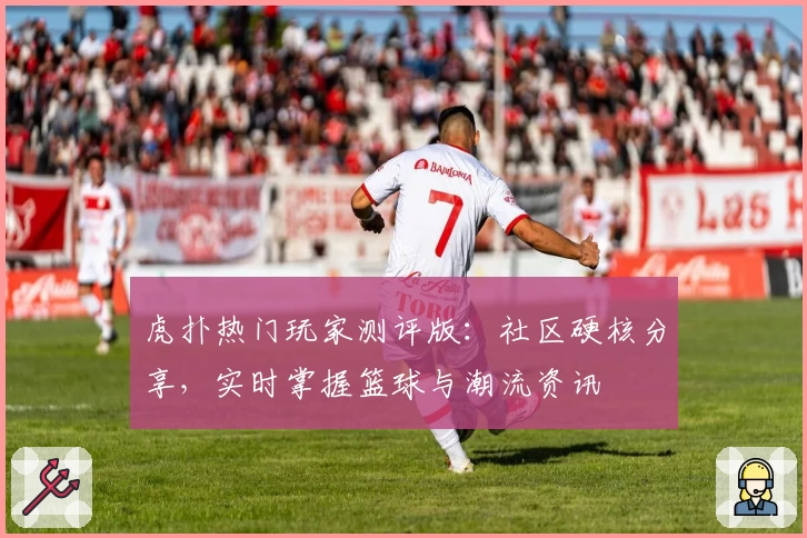 虎扑热门玩家测评版：社区硬核分享，实时掌握篮球与潮流资讯