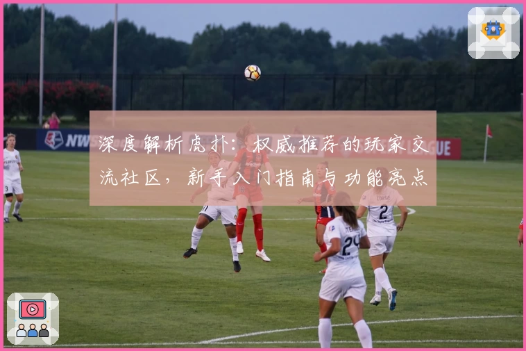 深度解析虎扑：权威推荐的玩家交流社区，新手入门指南与功能亮点全面解读