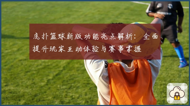虎扑篮球新版功能亮点解析：全面提升玩家互动体验与赛事掌握