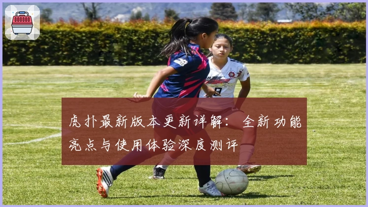 虎扑最新版本更新详解：全新功能亮点与使用体验深度测评