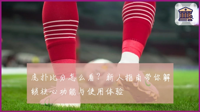 虎扑比分怎么看?新人指南带你解锁核心功能与使用体验