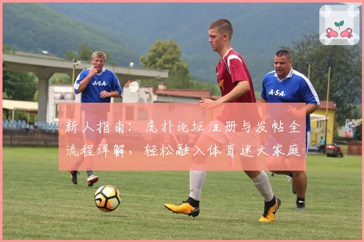 新人指南：虎扑论坛注册与发帖全流程详解，轻松融入体育迷大家庭
