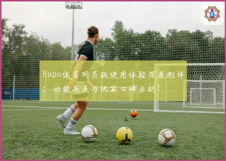 Hupu体育网页版使用体验深度测评：功能亮点与玩家口碑分析！