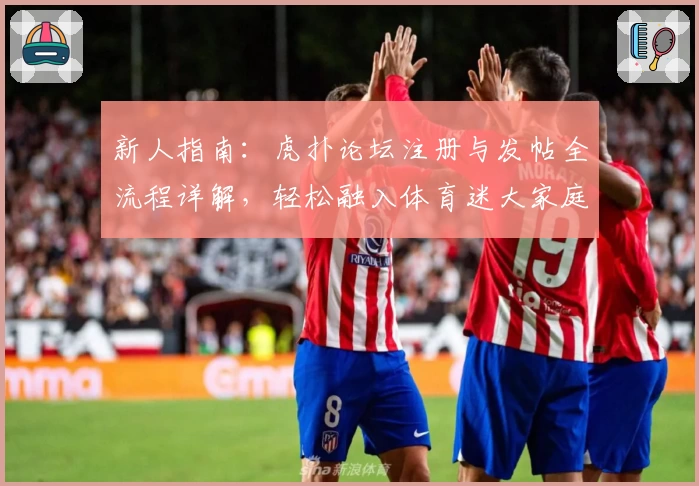 新人指南:虎扑论坛注册与发帖全流程详解,轻松融入体育迷大家庭