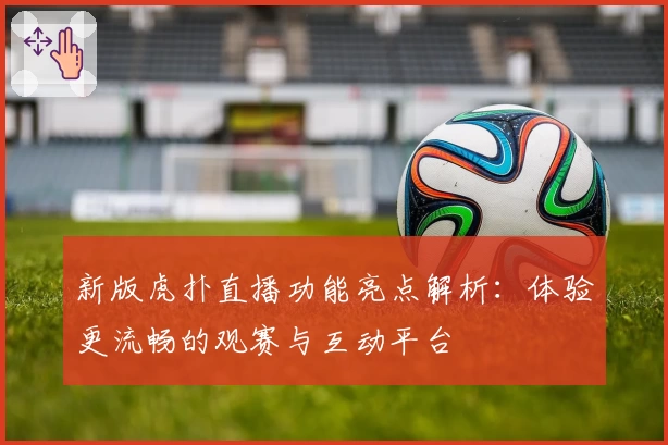 新版虎扑直播功能亮点解析：体验更流畅的观赛与互动平台