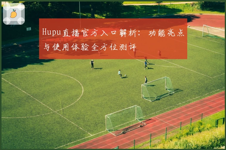 Hupu直播官方入口解析：功能亮点与使用体验全方位测评