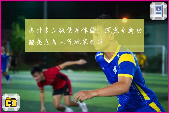 虎扑专业版使用体验：探究全新功能亮点与人气玩家测评
