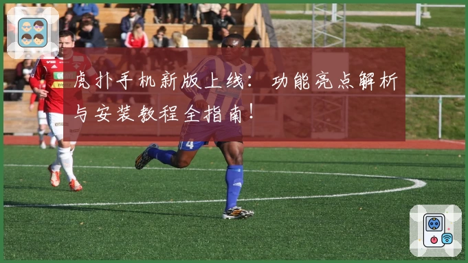虎扑手机新版上线：功能亮点解析与安装教程全指南！