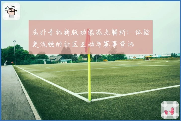 虎扑手机新版功能亮点解析：体验更流畅的社区互动与赛事资讯