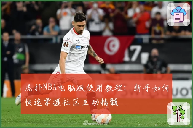 虎扑NBA电脑版使用教程:新手如何快速掌握社区互动精髓