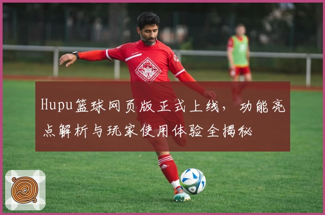 Hupu篮球网页版正式上线，功能亮点解析与玩家使用体验全揭秘