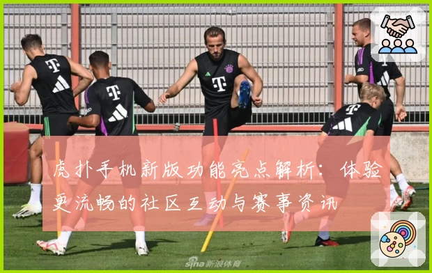 虎扑手机新版功能亮点解析：体验更流畅的社区互动与赛事资讯
