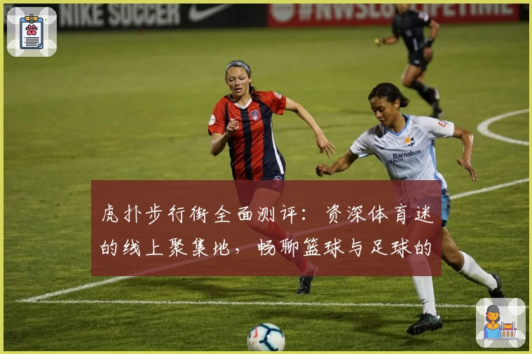 虎扑步行街全面测评:资深体育迷的线上聚集地,畅聊篮球与足球的魅力所在