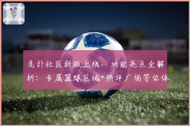 虎扑社区新版上线，功能亮点全解析：专属篮球区域+热评广场等你体验